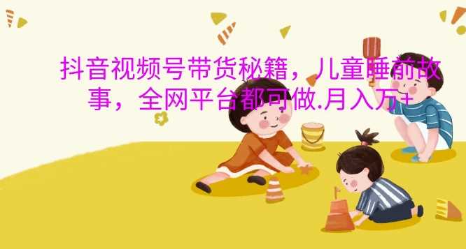 抖音视频号带货秘籍,儿童睡前故事,全网平台都可做,月入过W【揭秘】-星火爱财