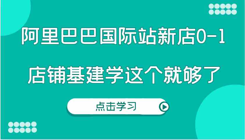 阿里巴巴国际站新店0-1,个人实践实操录制从0-1基建,店铺基建学这个就够了-星火爱财