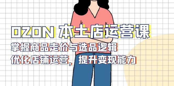 (13788期)OZON 本土店运营课,掌握商品走价与选品逻辑,优化店铺运营,提升变现能力-星火爱财