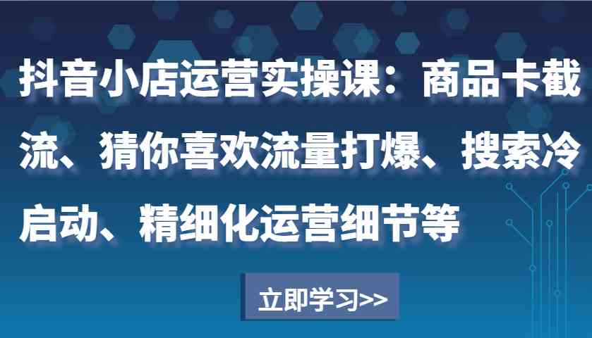 抖音小店运营实操课:商品卡截流、猜你喜欢流量打爆、搜索冷启动、精细化运营细节等-星火爱财