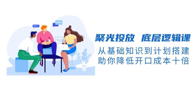 (13844期)聚光投放 底层逻辑课,从基础知识到计划搭建,助你降低开口成本十倍-星火爱财