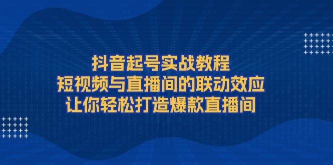 抖音起号实战教程,短视频与直播间的联动效应,让你轻松打造爆款直播间-星火爱财