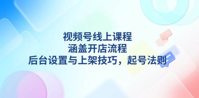 (13881期)视频号线上课程详解,涵盖开店流程,后台设置与上架技巧,起号法则-星火爱财