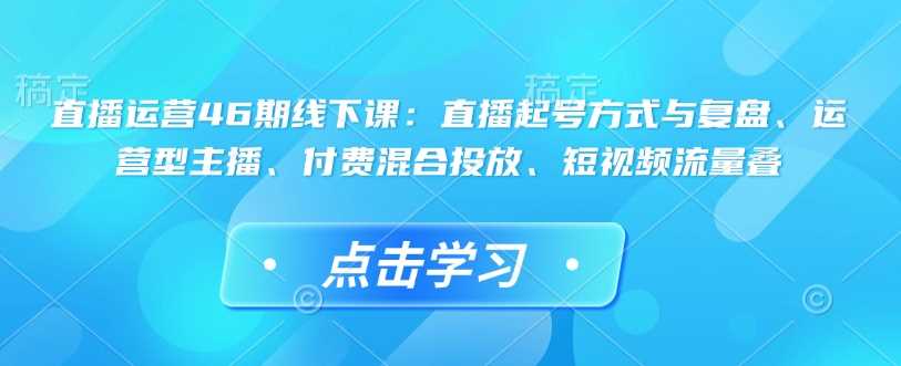 直播运营46期线下课:直播起号方式与复盘、运营型主播、付费混合投放、短视频流量叠-星火爱财