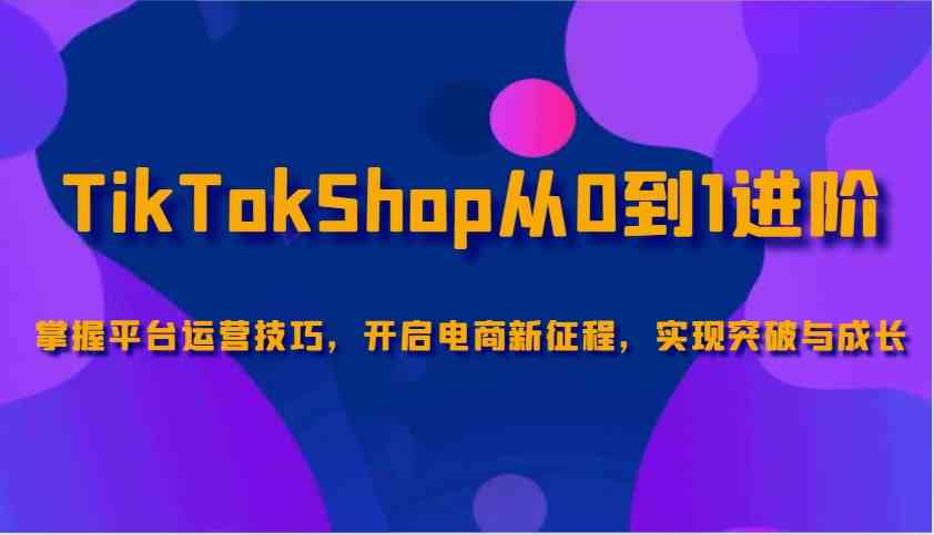 TikTokShop从0到1进阶,掌握平台运营技巧,开启电商新征程,实现突破与成长-星火爱财
