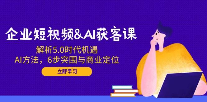企业短视频&AI获客课:解析5.0时代机遇,AI方法,6步突围与商业定位-星火爱财
