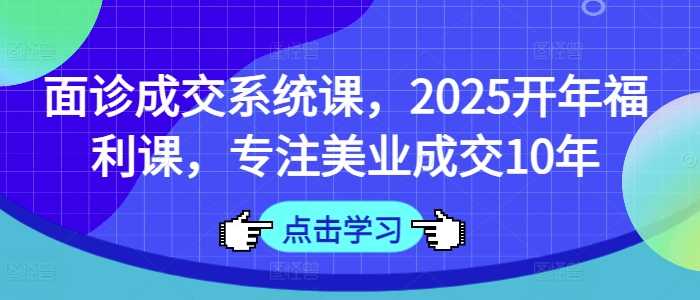 面诊成交系统课,2025开年福利课,专注美业成交10年-星火爱财