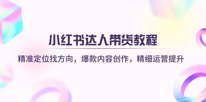 小红书达人带货教程:精准定位找方向,爆款内容创作,精细运营提升-星火爱财