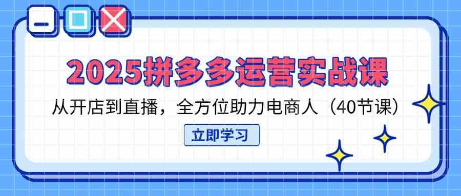 2025拼多多运营实战课,从开店到直播,全方位助力电商人(40节课)-星火爱财