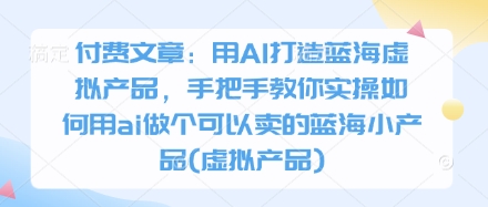 付费文章:用AI打造蓝海虚拟产品,手把手教你实操如何用ai做个可以卖的蓝海小产品(虚拟产品)-星火爱财