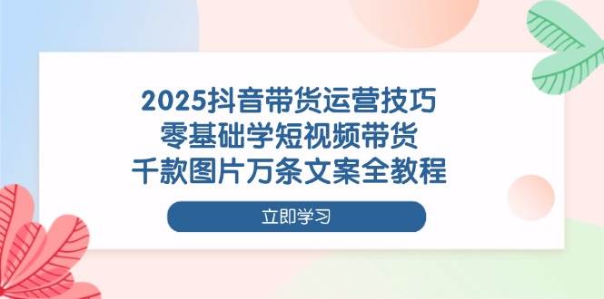 (14381期)2025抖音带货运营技巧,零基础学短视频带货,千款图片万条文案全教程-星火爱财
