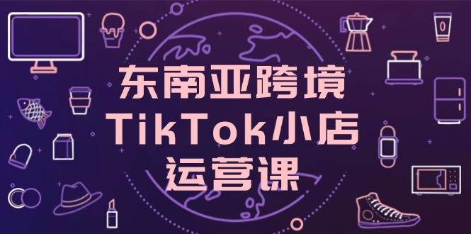 (14390期)东南亚跨境TikTok小店运营课,掌握店铺设置与流量转化核心技巧-星火爱财