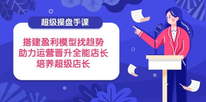 (14431期)超级操盘手课,搭建盈利模型找趋势,助力运营晋升全能店长,培养超级店长-星火爱财