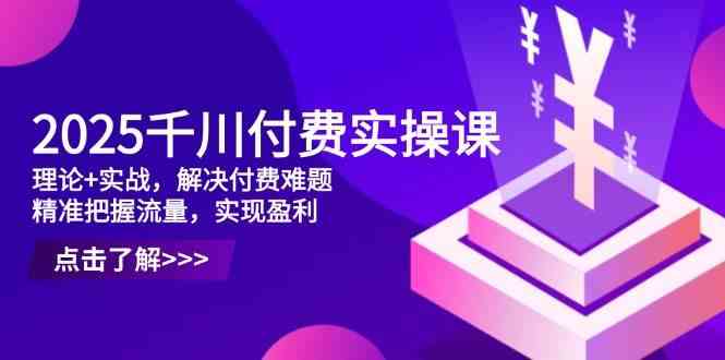 2025千川付费实操课,理论+实战,解决付费难题,精准把握流量,实现盈利-星火爱财