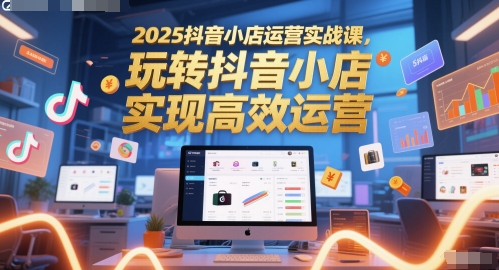 2025抖音小店运营实战课,玩转抖音小店,实现高效运营-星火爱财