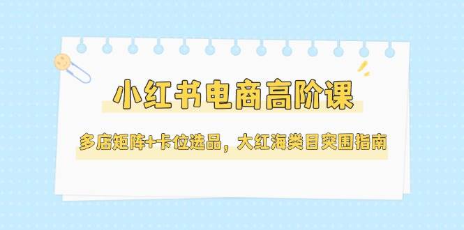 (14940期)小红书电商高阶课,多店矩阵+卡位选品,大红海类目突围指南(更新5月)-星火爱财