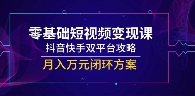 (14988期)零基础短视频变现课,抖音快手双平台攻略,月入万元闭环方案-星火爱财
