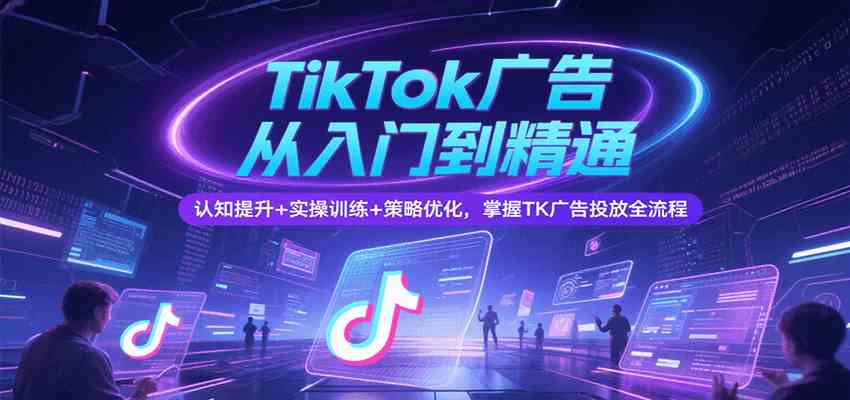 TikTok广告从入门到精通,认知提升+实操训练+策略优化,掌握TK广告投放全流程-星火爱财