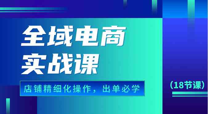 全域电商实战课，个人店铺精细化操作流程，出单必学内容（18节课）-星火爱财