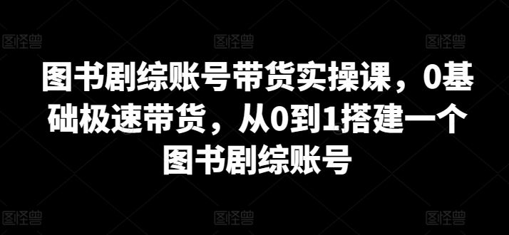 图书剧综账号带货实操课，0基础极速带货，从0到1搭建一个图书剧综账号-星火爱财