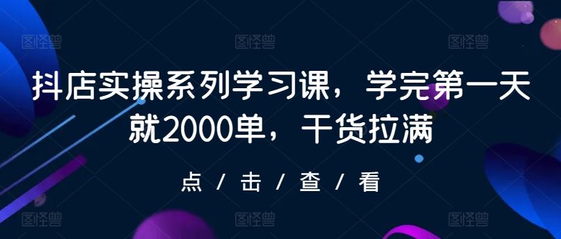 抖店实操系列学习课，学完第一天就2000单，干货拉满-星火爱财