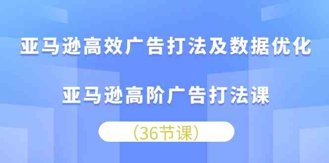 亚马逊高效广告打法及数据优化，亚马逊高阶广告打法课（36节）-星火爱财