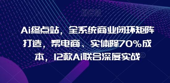 Ai终点站，全系统商业闭环矩阵打造，帮电商、实体降70%成本，12款Ai联合深度实战-星火爱财