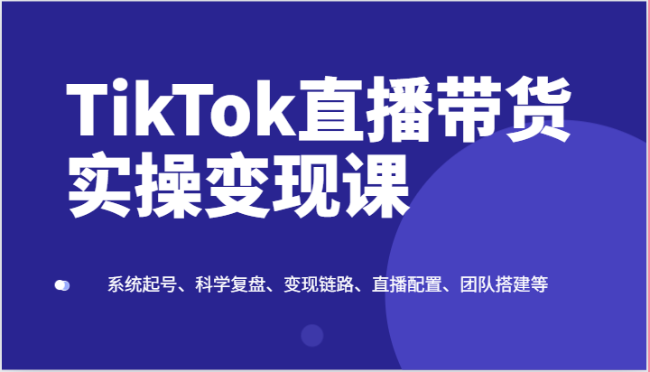 TikTok直播带货实操变现课：系统起号、科学复盘、变现链路、直播配置、团队搭建等-星火爱财