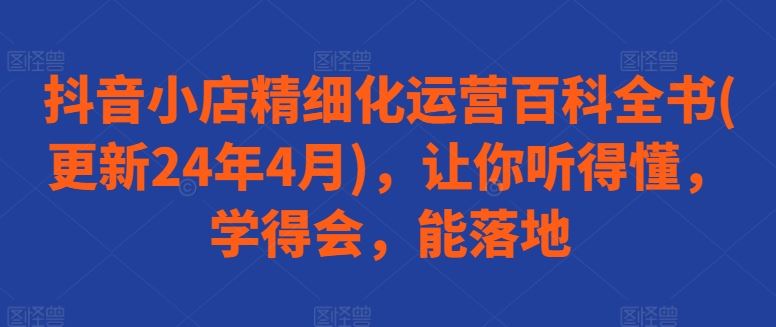 抖音小店精细化运营百科全书(更新24年4月)，让你听得懂，学得会，能落地-星火爱财