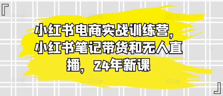小红书电商实战训练营，小红书笔记带货和无人直播，24年新课-星火爱财