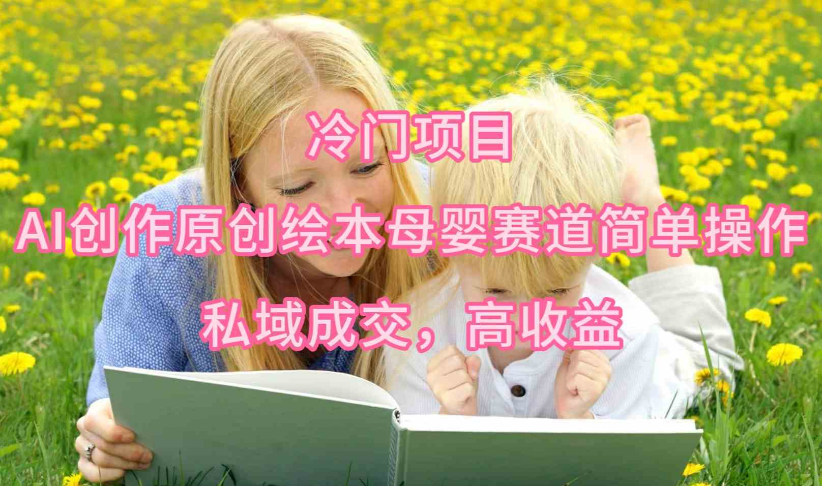 （9726期）冷门项目，AI创作原创绘本母婴赛道简单操作，私域成交，高收益-星火爱财