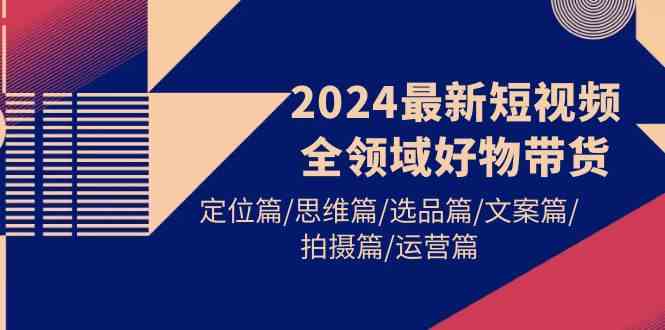 （9818期）2024最新短视频全领域好物带货 定位篇/思维篇/选品篇/文案篇/拍摄篇/运营篇-星火爱财