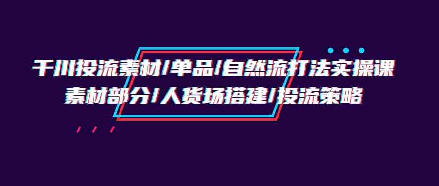 （9908期）千川投流素材/单品/自然流打法实操培训班，素材部分/人货场搭建/投流策略-星火爱财