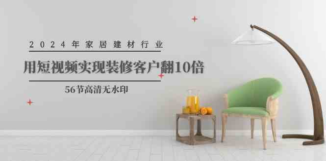 （9975期）2024年家居建材行业，用短视频实现装修客户翻10倍（56节高清无水印）-星火爱财
