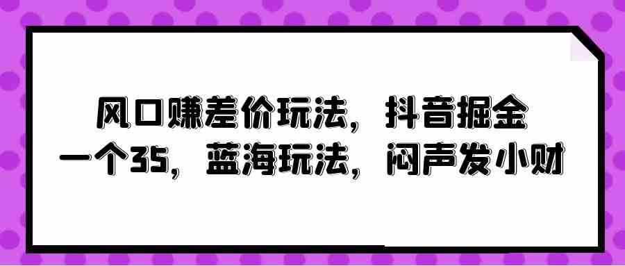 （10022期）风口赚差价玩法，抖音掘金，一个35，蓝海玩法，闷声发小财-星火爱财