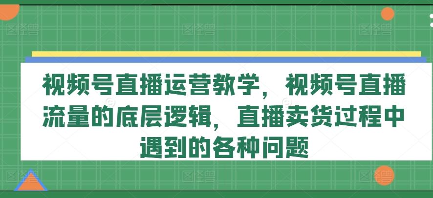 视频号直播运营教学，视频号直播流量的底层逻辑，直播卖货过程中遇到的各种问题-星火爱财