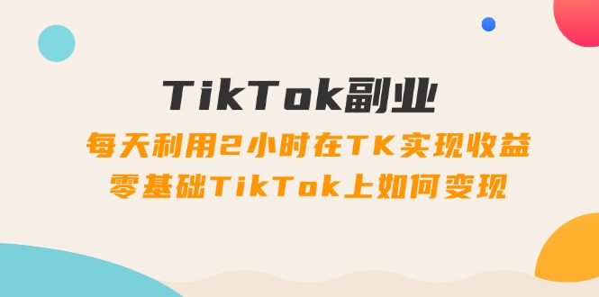 （11826期）TikTok副业：每天利用2小时在TK实现收益，零基础TikTok上如何变现，34节程-星火爱财