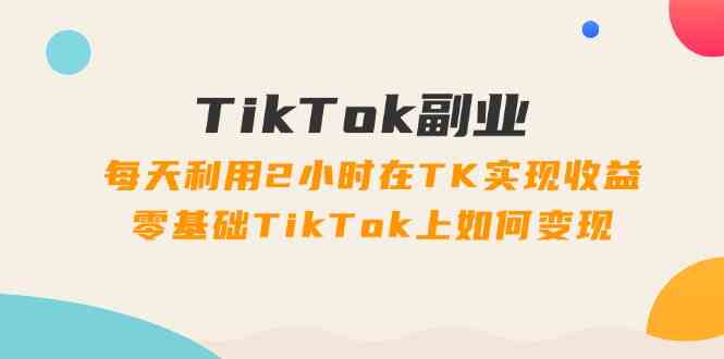 TikTok副业课：每天利用2小时在TK实现收益，零基础TikTok上如何变现（34节）-星火爱财