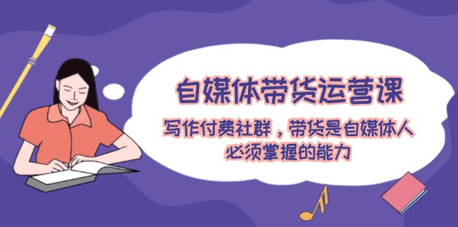 （12043期）自媒体带货运营课：写作付费社群，带货是自媒体人必须掌握的能力-星火爱财