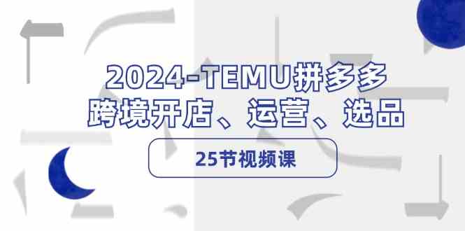 2024TEMU拼多多跨境开店、运营、选品（25节视频课）-星火爱财