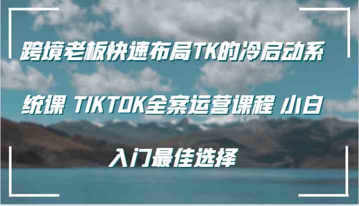 跨境老板快速布局TK的冷启动系统课 TIKTOK全案运营课程 小白入门最佳选择-星火爱财