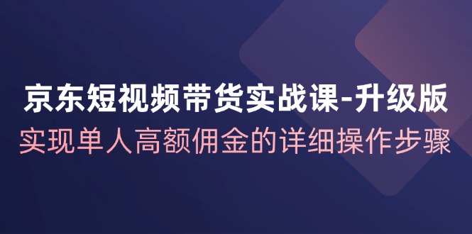 京东短视频带货实战课升级版，实现单人高额佣金的详细操作步骤-星火爱财