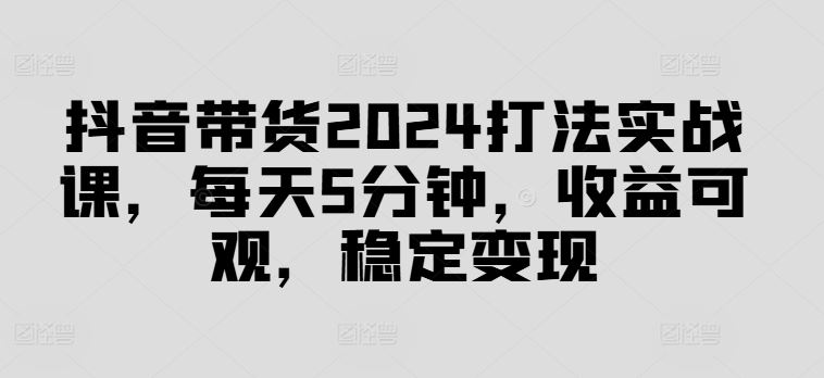 抖音带货2024打法实战课，每天5分钟，收益可观，稳定变现【揭秘】-星火爱财