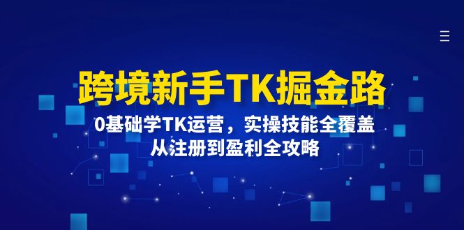 （12287期）跨境新手TK掘金路：0基础学TK运营，实操技能全覆盖，从注册到盈利全攻略-星火爱财