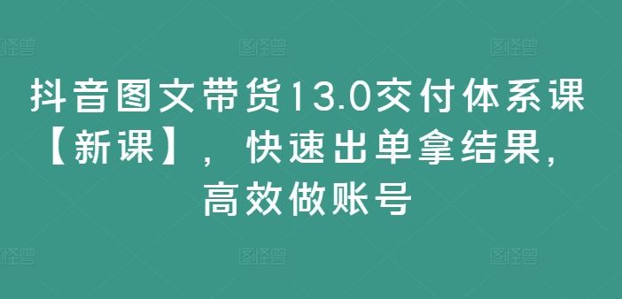 抖音图文带货13.0交付体系课【新课】，快速出单拿结果，高效做账号-星火爱财