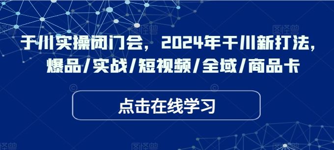 于川实操闭门会，2024年干川新打法，爆品/实战/短视频/全域/商品卡-星火爱财