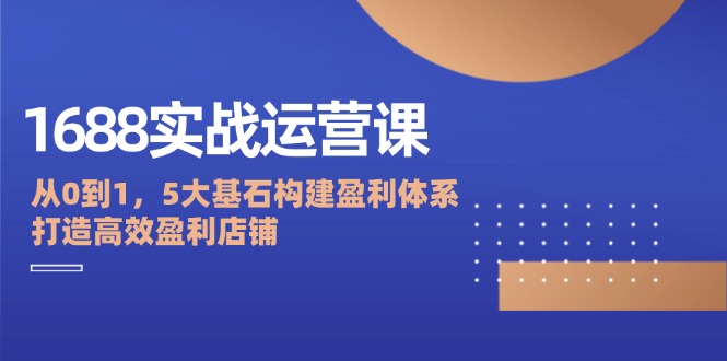 （12482期）1688实战运营课：从0到1，5大基石构建盈利体系，打造高效盈利店铺-星火爱财