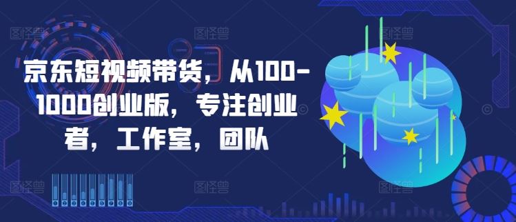 京东短视频带货，从100-1000创业版，专注创业者，工作室，团队-星火爱财