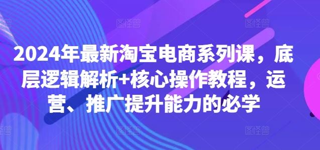 2024年最新淘宝电商系列课，底层逻辑解析+核心操作教程，运营、推广提升能力的必学-星火爱财