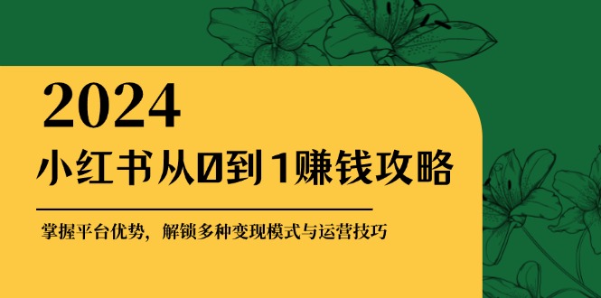 小红书从0到1赚钱攻略：掌握平台优势，解锁多种变现赚钱模式与运营技巧-星火爱财